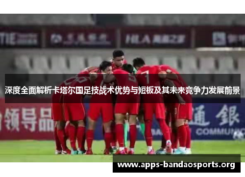 深度全面解析卡塔尔国足技战术优势与短板及其未来竞争力发展前景